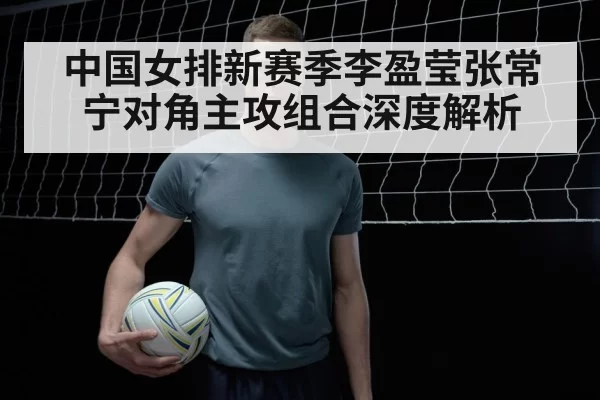 中国女排新赛季李盈莹张常宁对角主攻组合深度解析
