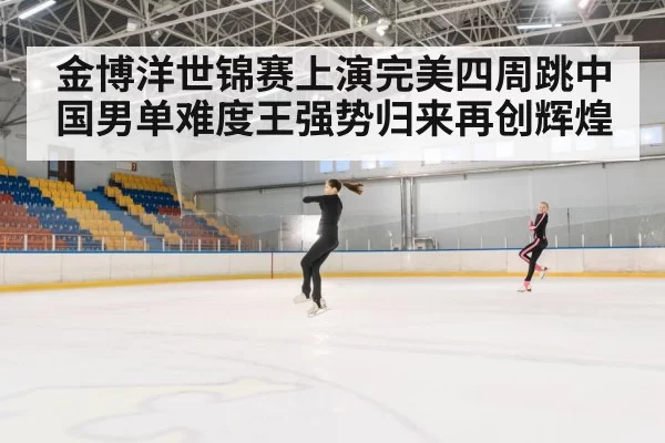 金博洋世锦赛上演完美四周跳中国男单难度王强势归来再创辉煌